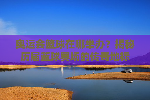 奥运会篮球在哪举办?揭秘历届篮球赛场的传奇地标