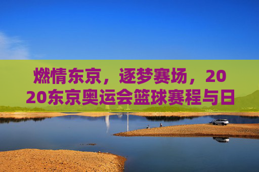 燃情东京,逐梦赛场,2020东京奥运会篮球赛程与日本队表现全回顾