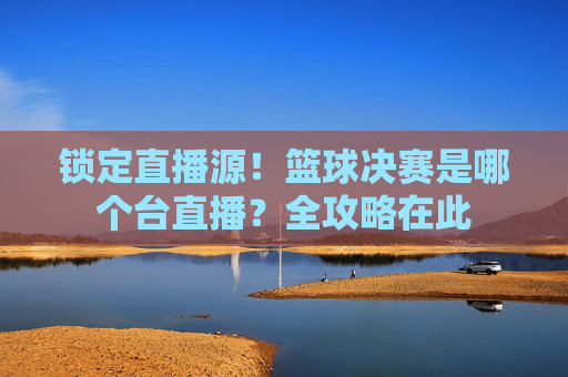 锁定直播源!篮球决赛是哪个台直播?全攻略在此