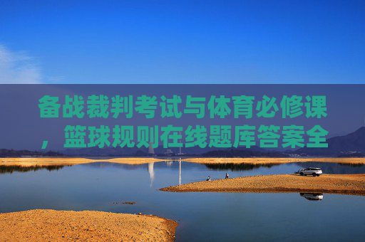 备战裁判考试与体育必修课,篮球规则在线题库答案全解析与备考攻略