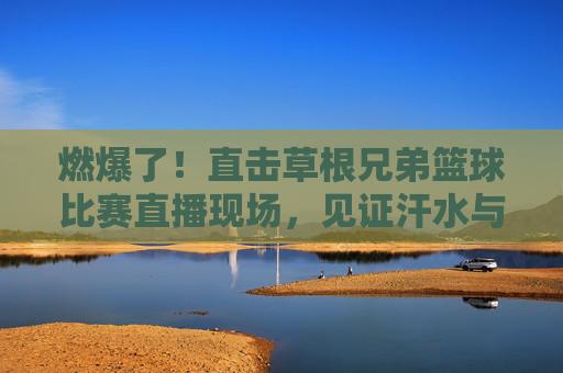 燃爆了!直击草根兄弟篮球比赛直播现场,见证汗水与兄弟情