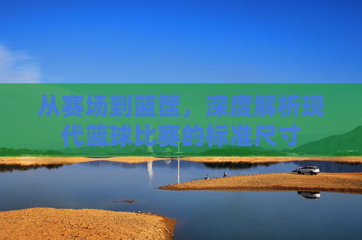 从赛场到篮筐,深度解析现代篮球比赛的标准尺寸
