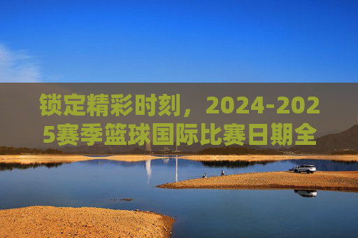 锁定精彩时刻,2024-2025赛季篮球国际比赛日期全指南