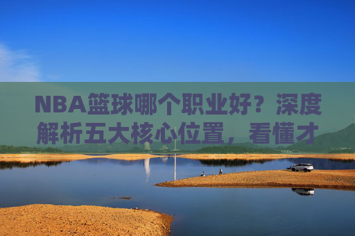 NBA篮球哪个职业好？深度解析五大核心位置，看懂才是真球迷