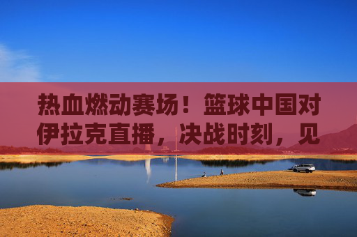 热血燃动赛场！篮球中国对伊拉克直播，决战时刻，见证中国男篮的逆袭与荣光