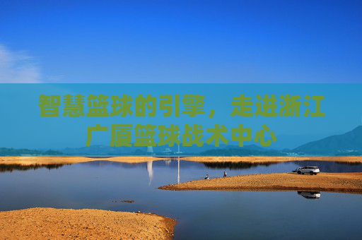 智慧篮球的引擎,走进浙江广厦篮球战术中心