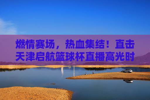 燃情赛场,热血集结!直击天津启航篮球杯直播高光时刻
