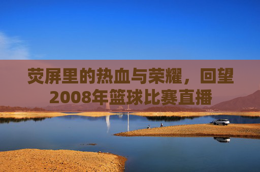 荧屏里的热血与荣耀,回望2008年篮球比赛直播