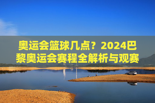 奥运会篮球几点？2024巴黎奥运会赛程全解析与观赛指南