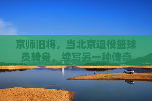 京师旧将,当北京退役篮球员转身,续写另一种传奇
