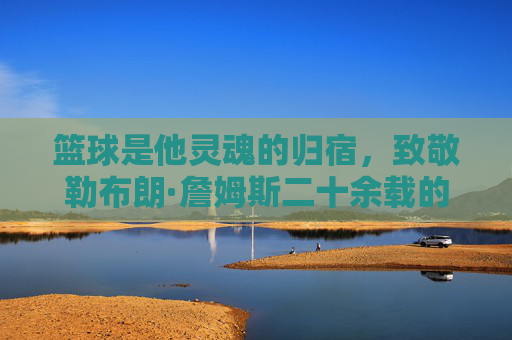 篮球是他灵魂的归宿，致敬勒布朗·詹姆斯二十余载的赤子之心