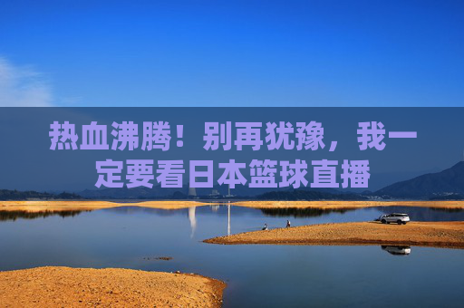 热血沸腾!别再犹豫,我一定要看日本篮球直播