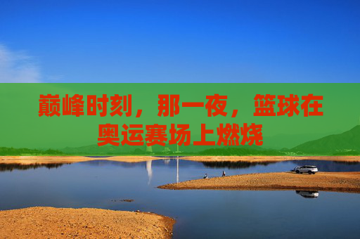 巅峰时刻,那一夜,篮球在奥运赛场上燃烧