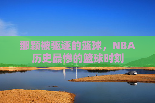 那颗被驱逐的篮球,NBA历史最惨的篮球时刻