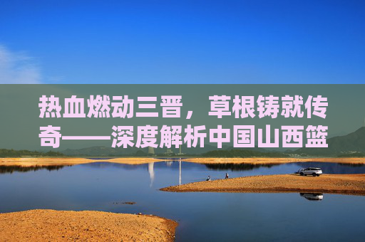 热血燃动三晋，草根铸就传奇——深度解析中国山西篮球联赛的魅力与精神