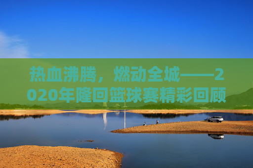 热血沸腾,燃动全城——2020年隆回篮球赛精彩回顾