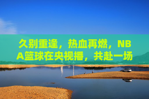 久别重逢，热血再燃，NBA篮球在央视播，共赴一场跨越山海的篮球盛宴