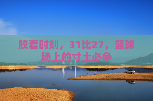 胶着时刻,31比27,篮球场上的寸土必争