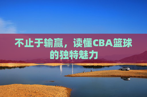 不止于输赢,读懂CBA篮球的独特魅力