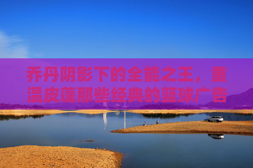 乔丹阴影下的全能之王，重温皮蓬那些经典的篮球广告瞬间