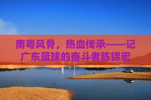 南粤风骨,热血传承——记广东篮球的奋斗者陈锦宏