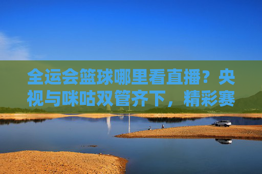 全运会篮球哪里看直播？央视与咪咕双管齐下，精彩赛事不容错过！