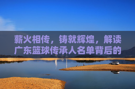 薪火相传,铸就辉煌,解读广东篮球传承人名单背后的精神图腾