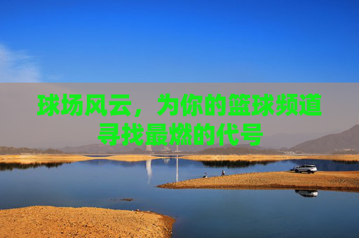 球场风云,为你的篮球频道寻找最燃的代号