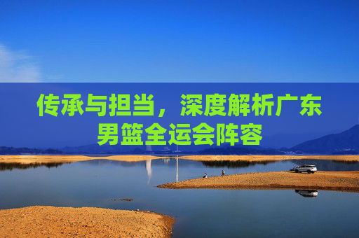 传承与担当,深度解析广东男篮全运会阵容