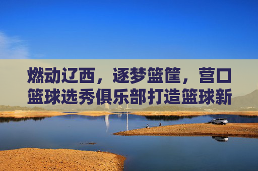 燃动辽西,逐梦篮筐,营口篮球选秀俱乐部打造篮球新星摇篮