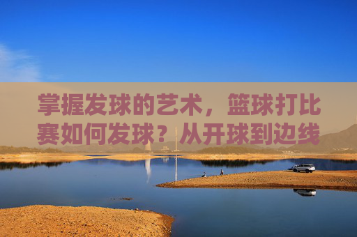 掌握发球的艺术,篮球打比赛如何发球?从开球到边线球的全面指南