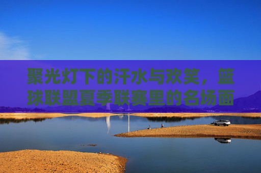 聚光灯下的汗水与欢笑，篮球联盟夏季联赛里的名场面花絮
