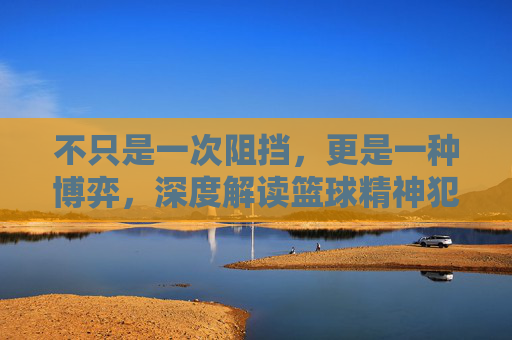不只是一次阻挡,更是一种博弈,深度解读篮球精神犯规