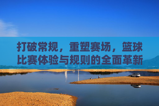打破常规，重塑赛场，篮球比赛体验与规则的全面革新