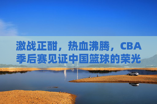激战正酣，热血沸腾，CBA季后赛见证中国篮球的荣光与梦想