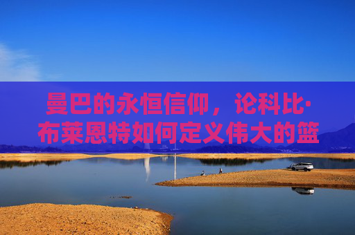 曼巴的永恒信仰，论科比·布莱恩特如何定义伟大的篮球人生