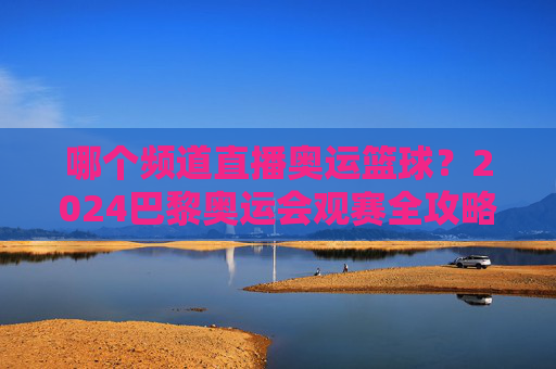 哪个频道直播奥运篮球?2024巴黎奥运会观赛全攻略