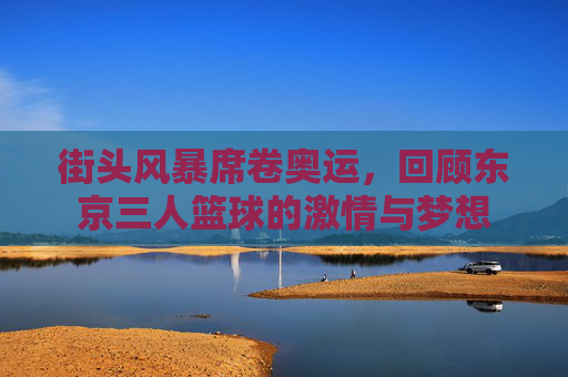 街头风暴席卷奥运,回顾东京三人篮球的激情与梦想