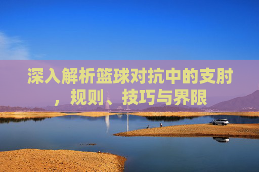 深入解析篮球对抗中的支肘,规则、技巧与界限