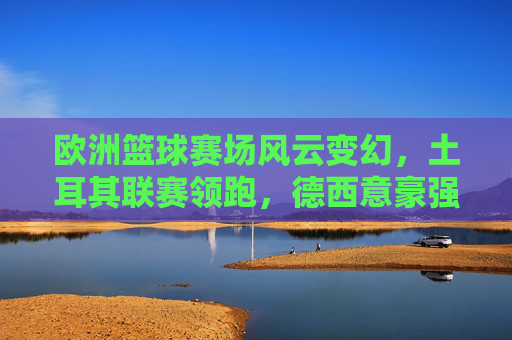 欧洲篮球赛场风云变幻,土耳其联赛领跑,德西意豪强争霸,新星闪耀时刻