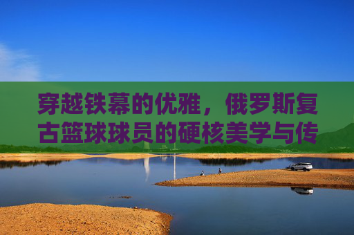 穿越铁幕的优雅，俄罗斯复古篮球球员的硬核美学与传奇回响