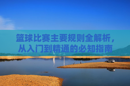 篮球比赛主要规则全解析,从入门到精通的必知指南