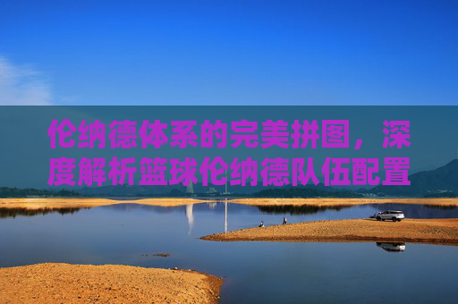 伦纳德体系的完美拼图,深度解析篮球伦纳德队伍配置的战术逻辑