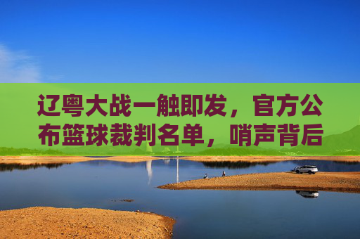 辽粤大战一触即发，官方公布篮球裁判名单，哨声背后是公平与争议的较量