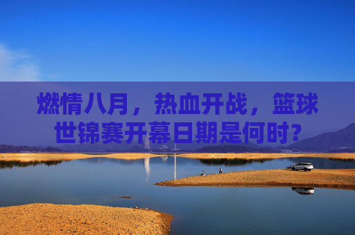 燃情八月,热血开战,篮球世锦赛开幕日期是何时?