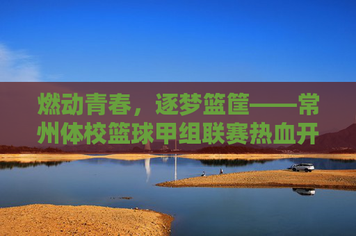 燃动青春,逐梦篮筐——常州体校篮球甲组联赛热血开赛