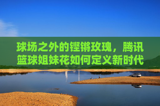 球场之外的铿锵玫瑰，腾讯篮球姐妹花如何定义新时代的体育女性