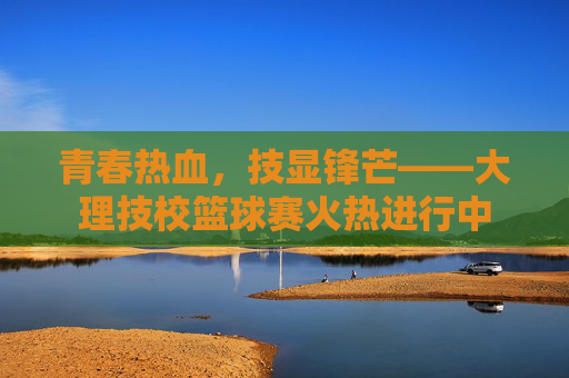 青春热血,技显锋芒——大理技校篮球赛火热进行中