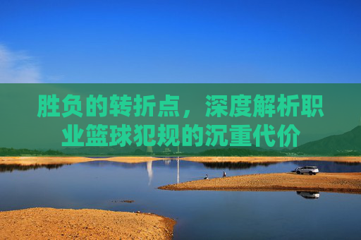 胜负的转折点,深度解析职业篮球犯规的沉重代价