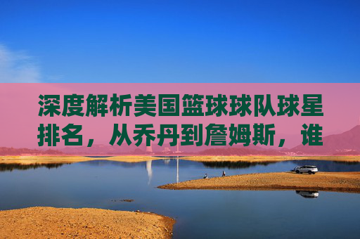 深度解析美国篮球球队球星排名，从乔丹到詹姆斯，谁才是历史第一人？